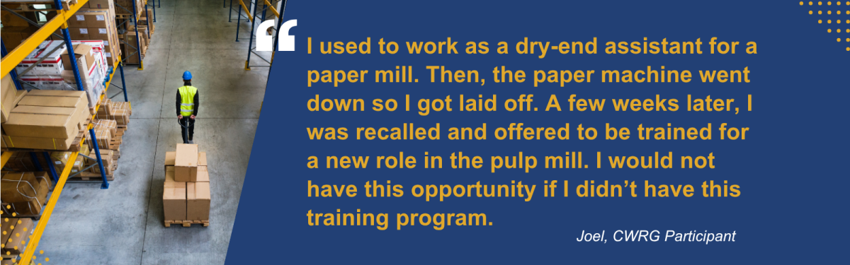 Warehouse worker next to quote: "I used to work as a dry-end assistant for a paper mill. Then, the paper machine went down so I got laid off. A few weeks later, I was recalled and offered to be trained for a new role in the pulp mill. I would not have this opportunity if I didn't have this training program." Joel, CWRG participant