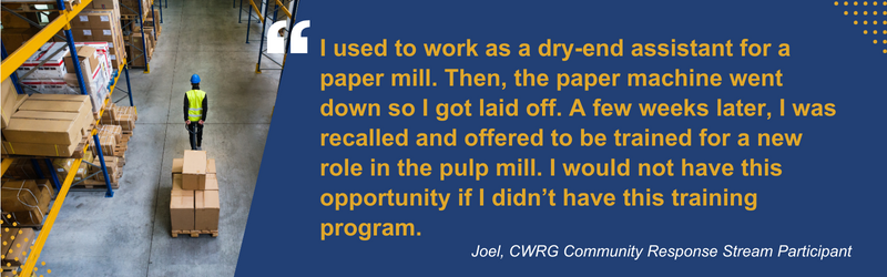 Quote: "I used to work as a dry-end assistant for a paper mill. Then, The paper machine went down so I got laid off. A few weeks later, I was recalled and offered to be trained for a new role in the pulp mill. I would not have this opportunity if I didn't have this training program. Joel, CWRG Community Response Stream Participant